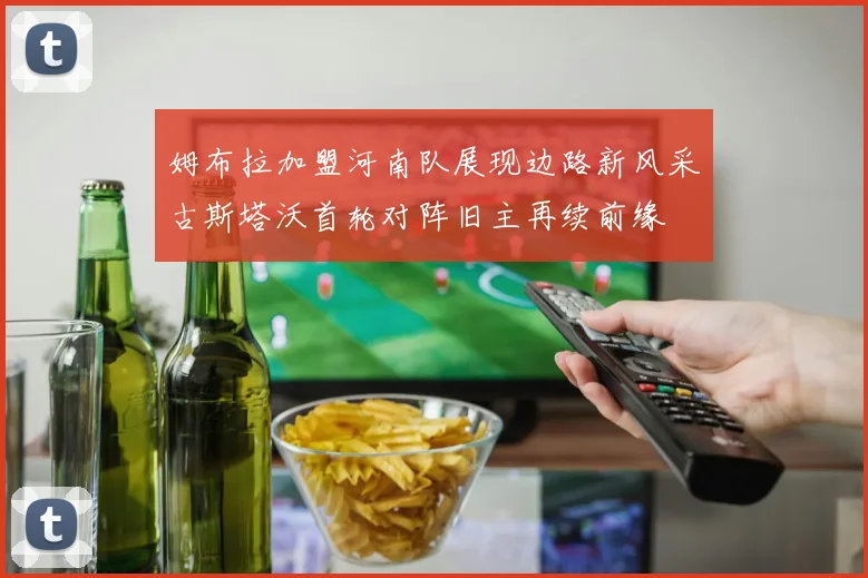 姆布拉加盟河南队展现边路新风采古斯塔沃首轮对阵旧主再续前缘
