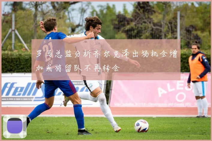 罗马总监分析齐尔克泽出场机会增加或将留队不再转会