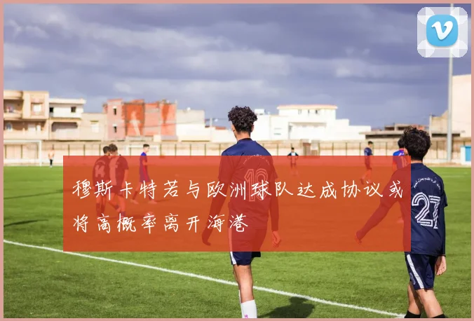 穆斯卡特若与欧洲球队达成协议或将高概率离开海港