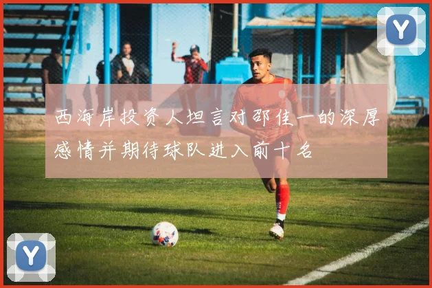 西海岸投资人坦言对邵佳一的深厚感情并期待球队进入前十名