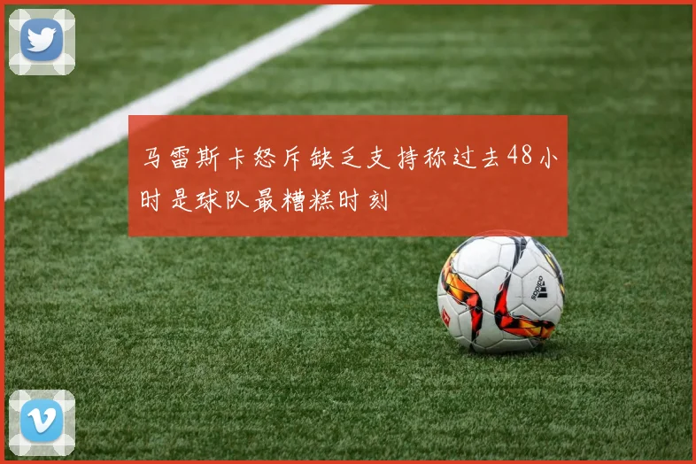马雷斯卡怒斥缺乏支持称过去48小时是球队最糟糕时刻