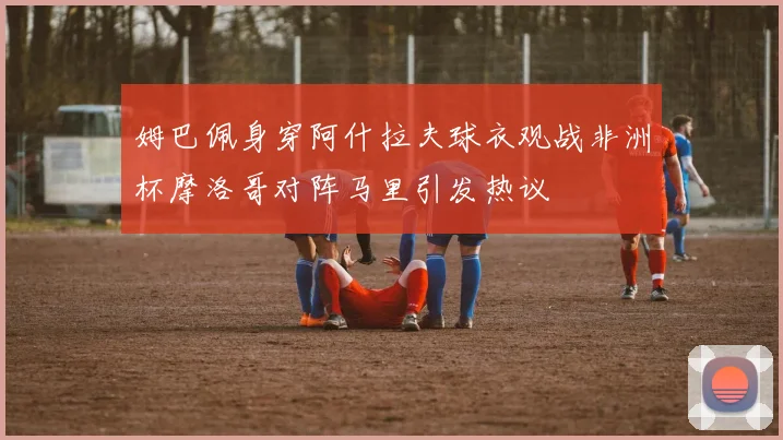 姆巴佩身穿阿什拉夫球衣观战非洲杯摩洛哥对阵马里引发热议