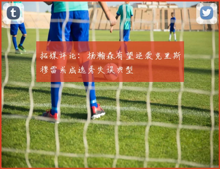 拓媒评论：杨瀚森有望逆袭克里斯穆雷或成选秀失误典型