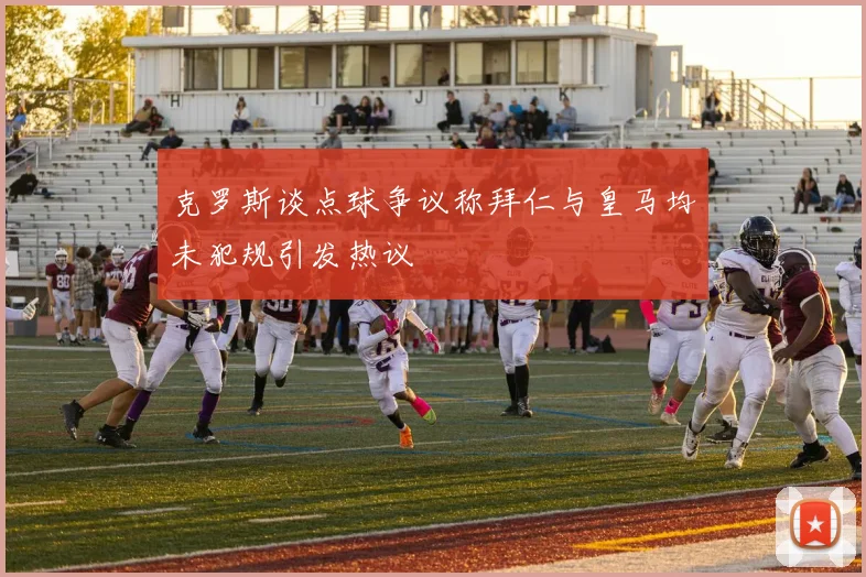 克罗斯谈点球争议称拜仁与皇马均未犯规引发热议
