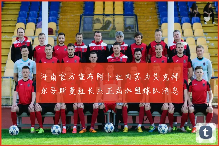 河南官方宣布阿卜杜肉苏力艾克拜尔吾斯曼杜长杰正式加盟球队消息