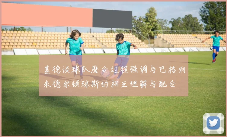 基德谈球队磨合过程强调与巴格利米德尔顿琼斯的相互理解与配合