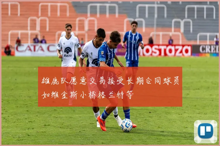 雄鹿队愿意交易接受长期合同球员如维金斯小桥格兰特等