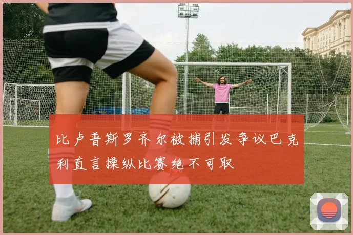 比卢普斯罗齐尔被捕引发争议巴克利直言操纵比赛绝不可取