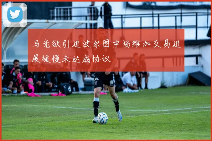 马竞欲引进波尔图中场维加交易进展缓慢未达成协议