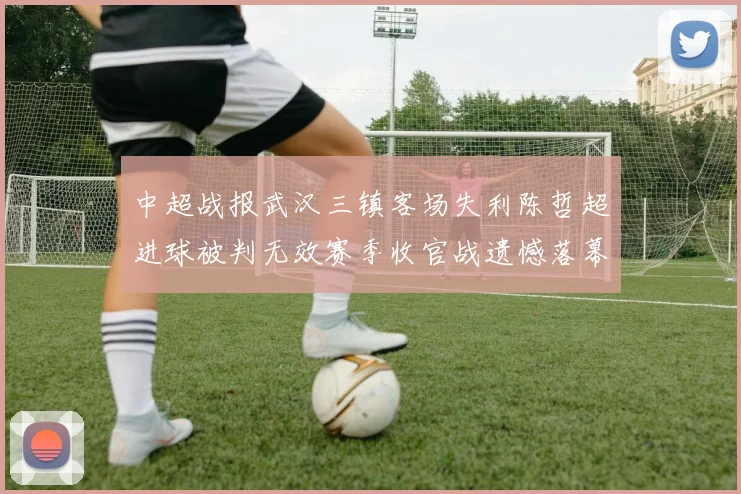 中超战报武汉三镇客场失利陈哲超进球被判无效赛季收官战遗憾落幕