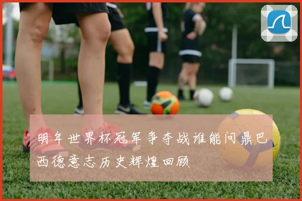 明年世界杯冠军争夺战谁能问鼎巴西德意志历史辉煌回顾