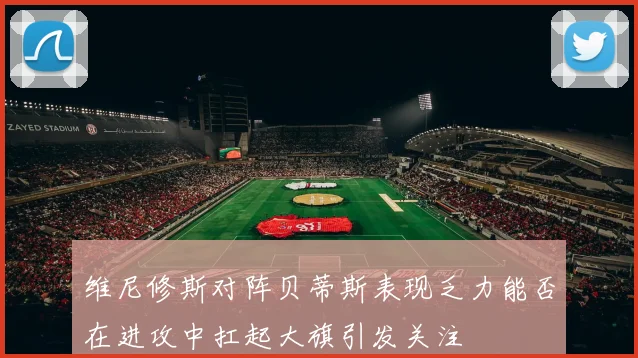 维尼修斯对阵贝蒂斯表现乏力能否在进攻中扛起大旗引发关注