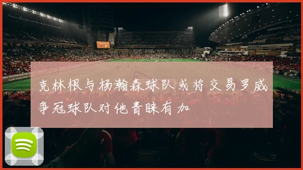 克林根与杨瀚森球队或将交易罗威争冠球队对他青睐有加