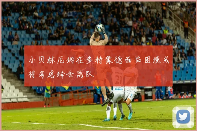 小贝林厄姆在多特蒙德面临困境或将考虑转会离队