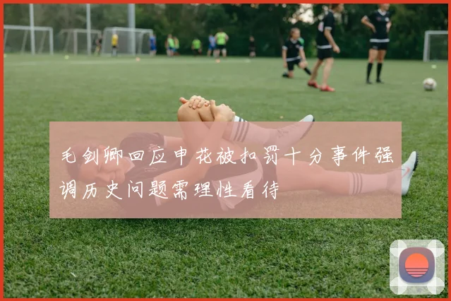 毛剑卿回应申花被扣罚十分事件强调历史问题需理性看待