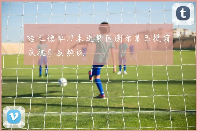 哈兰德单刀未进禁区谢尔基已提前庆祝引发热议