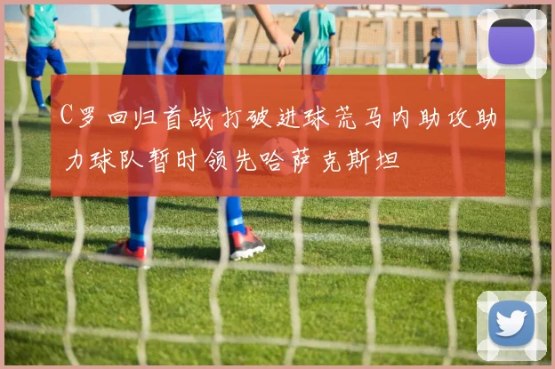 C罗回归首战打破进球荒马内助攻助力球队暂时领先哈萨克斯坦