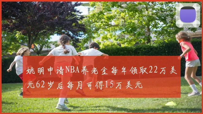 姚明申请NBA养老金每年领取22万美元62岁后每月可得15万美元