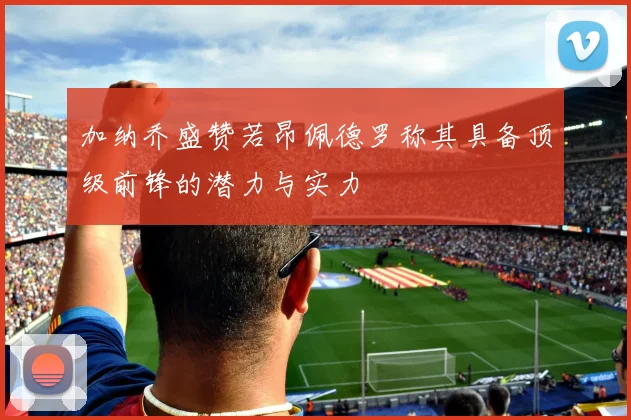 加纳乔盛赞若昂佩德罗称其具备顶级前锋的潜力与实力