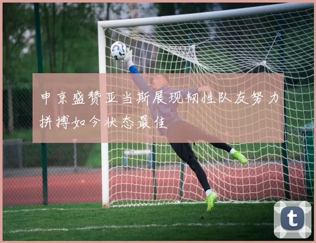 申京盛赞亚当斯展现韧性队友努力拼搏如今状态最佳